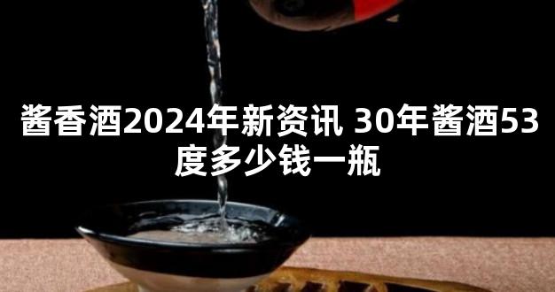 酱香酒2024年新资讯 30年酱酒53度多少钱一瓶